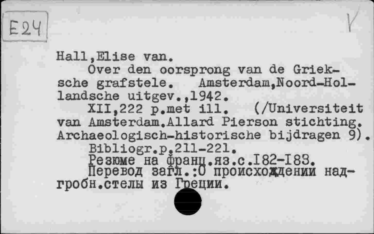 ﻿Hall,Elise van.
Over den oorsprong van de Griek-sche grafstele.	Amsterdam,Noord-Hol-
landsche uitgev.,1942.
XII,222 p.met ill. (/Universiteit van Amsterdam.Allard Pierson stichting. Archaeologisch-historische bijdragen 9) Bibliogr.p.211-221.
Кезюме на франц.яз.с.I82-183. еревод загл.:0 происхождении над-гробн.стелы из Гоеции.